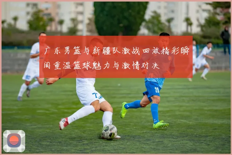 广东男篮与新疆队激战回放精彩瞬间重温篮球魅力与激情对决