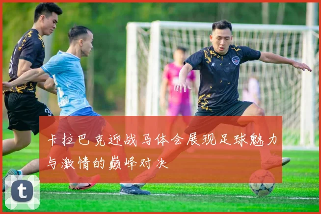 卡拉巴克迎战马体会展现足球魅力与激情的巅峰对决